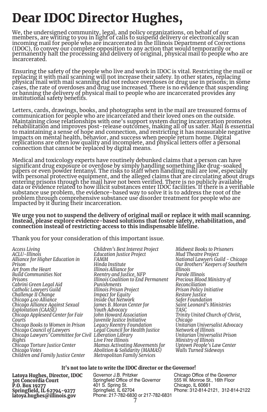 Dear IDOC Director Hughes, We, the undersigned community, legal, nd policy organizations,on behalf of qur ‘metabers, are WAARE to you In NEAFof cals o suspeRd delavery or clecronically scan ncoming mail for people aho aré incarcerated n e lnois Department of Corections {(ibO0), b comvey fur Corplete oppastion to any acton that would temporariy or permaneniy "hall the pracessing ahd delvery of briginal, pRysical mail 1 people who are Tneatcerate Ensuring the safety of the people who live and work in IDOC s vital. Restricting the mail or Keplacing it with mail scanning will not ncrase their safety. I other states, Feplacing Bl i e d ol T o\Graoses b drog e I prsore 1 ome Easen e ate of verdoses and drug e inrcssed Ther s no cvidence fha suspending o baining the delivery of physical Fai to peopie who are incarcerated provides an fnstiutionsl satery benehts. pecr " v Letters, cards, drawings, books, and photographs sent in the mail are treasured forms of communication for peaple who are incarcerated and their loved ores on the otside. ‘Maintaining close Felationships with One’s SUpport system dUring incarceration promotes rehabiltation and Hmproves post- release outomes, MaKIng all of us Safer. Mail s essential £ maintaining a sense of hope and connection, and restricting it has measurable negaive impacts on mental health, behavior, and success when people return home. Digital replicatons e often ow qualtyand ncomplete,and physica etersoffr personal connection that cannof be feplaced by digital means. ‘Medical and toxicology experts have routinely debunked claims that a person can have significant drug exposure or overdose by simply andling something ke drug-soaked pahersoreven boulerfentamyf ke o Kt when Randing il ae o xpecially with personal protective equipment, and the alleged claims that are circulating about drugs entering prisons through the mail have not been verified. There i no publicly available Gata or Evidence related to how liclt Substances enter IDOC facilties i theré i 3 verifiable Substance use problem, the evidence-based way fo Solve it is to address the root of the ‘problem through comprehensive substance use disorder treatment for peaple who are Fmpacted by it during feir incarceration. e e el e el o o i Thank you for your consideration of this important issue. AccessLiing ChiresBestnerestPrject— Midest Books o Prisoners A ot Edhcationustice e i Theabe et Ailaceor HigherEducaton i EAHA NatonaLovgerk G - Chicago i Hinda nstue i roers Kepersof et o the o iAo o ot g Comanies ot oenoy and ishce v Bore ot Drans o oo End Permanent recos W My of G Gren Laga id Biniment Reconcition Catocmer il ot ion prject B oy it Chalene 1 Change Imector Koy Resor e Ghagskaoliie e Gut ik Saferfoundaton Chislodfoneginascual fimes i oron G for St LeonatdsMinstris Expoftion (GASE) o Ay ity g igpnicoespror S on Cuiron ity Untdchurhof s, it e e it Hiojo ChiagoBooks toWomen inPion Lty eeniry Fdation Ciafan niveralis Advocacy oo CouncoLmers et Cound o e hice Networko Mo Ghicago LawyersComhtc o vl Lifeaton vy Unirian nerat rison e et o sy or s Cilcago Torure ustceCeter o Activating Movementsfor Uptown Pople’s Lw Cnter Ghicadvotes liion & Soldary (WANAS ol Trned Sdeways Chiden and Famly usticeCenter Metropotitan Family Sevices 165 not oo latetowritethe IDOC director or the Governor! LatoaHaghes,Disecto, DOC Govarr 18 Prsar GhesgnOfc b G i CincordlaCourt Sogiar O o ho Govamor <55 W o 8. 6 e B oo e S e Springfa, 1L 62701 Sorogtaly szt FroneiHE S22, M2s1e21z2 v oehesaiTnsicgty R el ek g oz e
